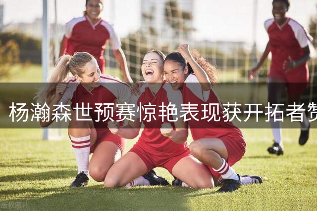 杨瀚森世预赛惊艳表现获开拓者赞赏